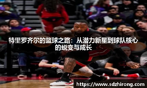 特里罗齐尔的篮球之路：从潜力新星到球队核心的蜕变与成长